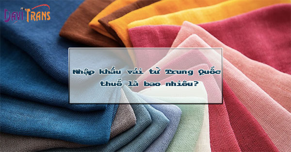 Nhập khẩu vải từ Trung Quốc thuế là bao nhiêu? Thủ tục như thế nào?